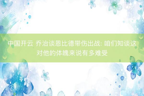 中国开云 乔治谈恩比德带伤出战: 咱们知谈这对他的体魄来说有多难受