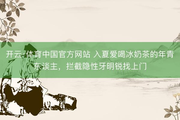 开云·体育中国官方网站 入夏爱喝冰奶茶的年青东谈主，拦截隐性牙明锐找上门