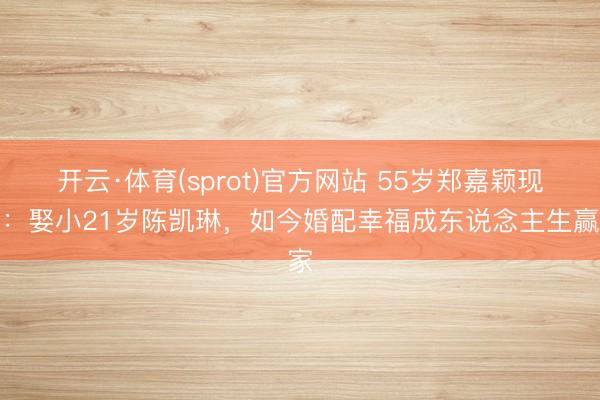 开云·体育(sprot)官方网站 55岁郑嘉颖现状:娶小21岁陈凯琳,如今婚配幸福成东说念主生赢家