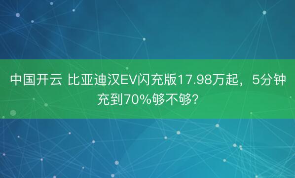 中国开云 比亚迪汉EV闪充版17.98万起，5分钟充到70%够不够？