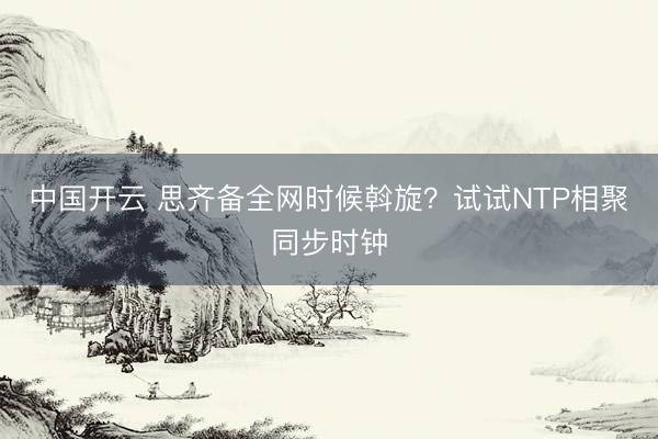 中国开云 思齐备全网时候斡旋？试试NTP相聚同步时钟