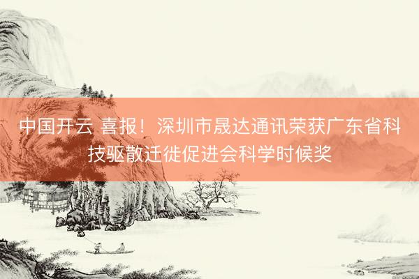 中国开云 喜报！深圳市晟达通讯荣获广东省科技驱散迁徙促进会科学时候奖