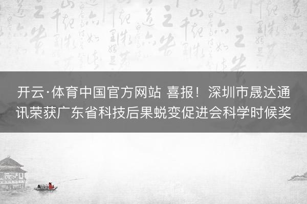 开云·体育中国官方网站 喜报!深圳市晟达通讯荣获广东省科技后果蜕变促进会科学时候奖
