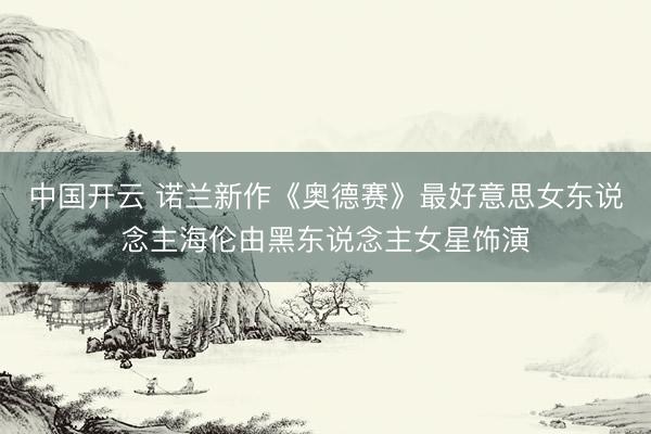 中国开云 诺兰新作《奥德赛》最好意思女东说念主海伦由黑东说念主女星饰演