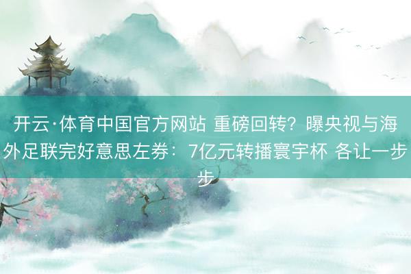 开云·体育中国官方网站 重磅回转?曝央视与海外足联完好意思左券:7亿元转播寰宇杯 各让一步