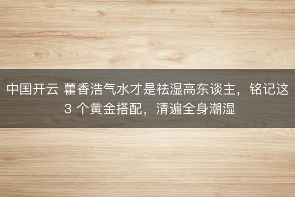 中国开云 藿香浩气水才是祛湿高东谈主，铭记这 3 个黄金搭配，清遍全身潮湿