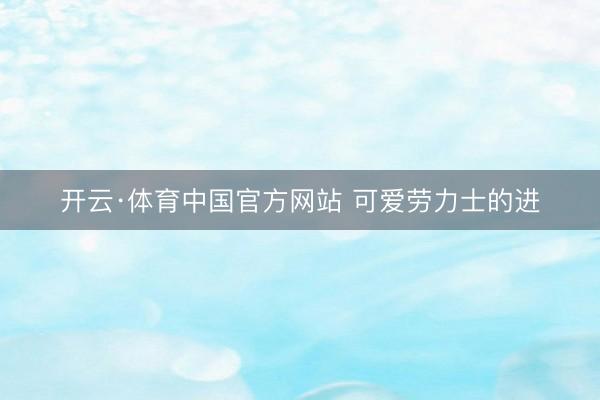 开云·体育中国官方网站 可爱劳力士的进