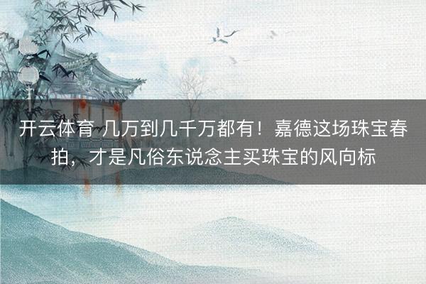开云体育 几万到几千万都有!嘉德这场珠宝春拍,才是凡俗东说念主买珠宝的风向标