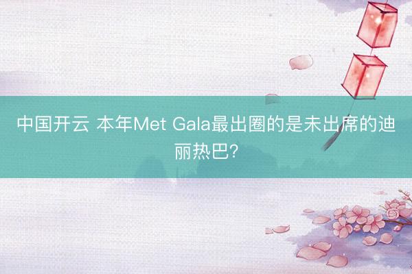 中国开云 本年Met Gala最出圈的是未出席的迪丽热巴?