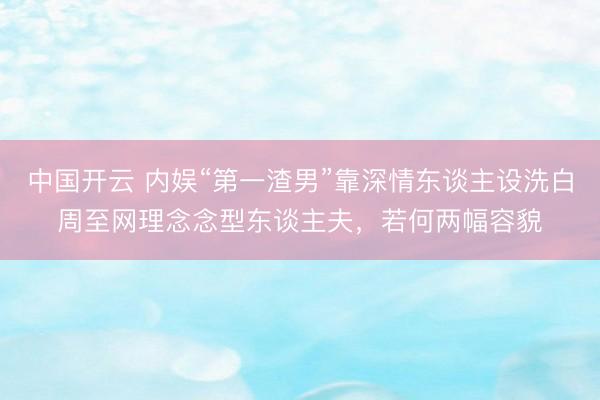 中国开云 内娱“第一渣男”靠深情东谈主设洗白周至网理念念型东谈主夫,若何两幅容貌