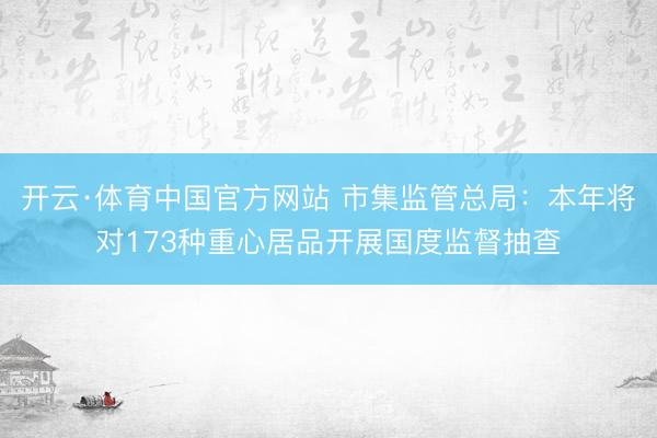 开云·体育中国官方网站 市集监管总局：本年将对173种重心居品开展国度监督抽查
