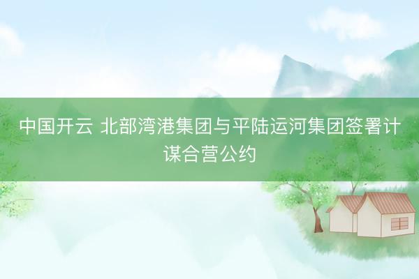 中国开云 北部湾港集团与平陆运河集团签署计谋合营公约