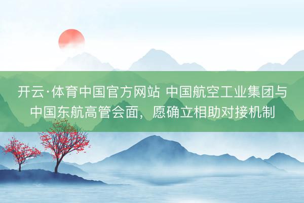 开云·体育中国官方网站 中国航空工业集团与中国东航高管会面,愿确立相助对接机制