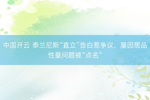 中国开云 泰兰尼斯“直立”告白惹争议,屡因居品性量问题被“点名”