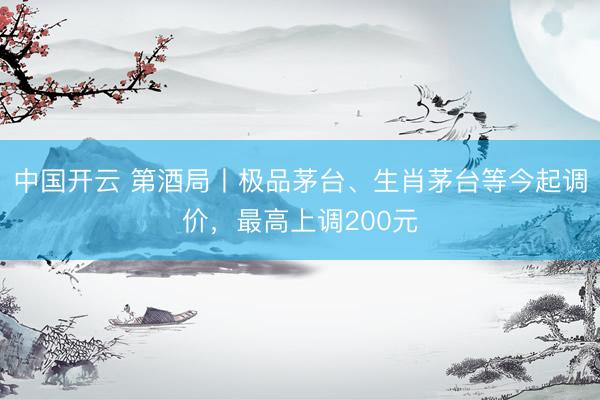 中国开云 第酒局丨极品茅台、生肖茅台等今起调价,最高上调200元