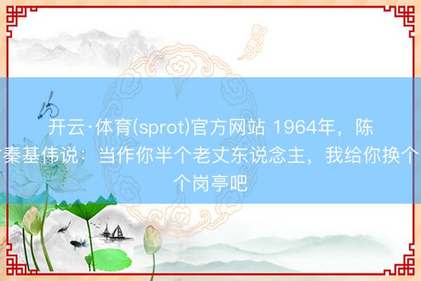 开云·体育(sprot)官方网站 1964年，陈毅笑对秦基伟说：当作你半个老丈东说念主，我给你换个岗亭吧