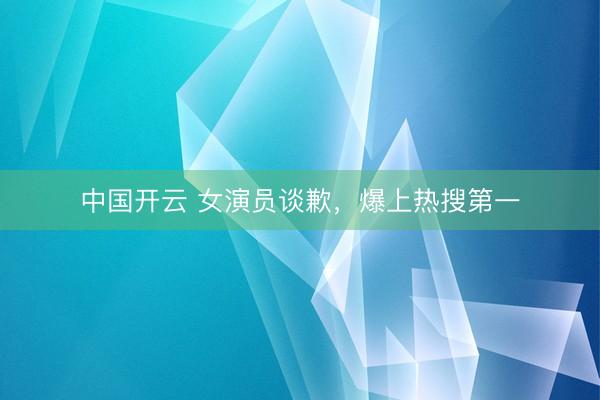 中国开云 女演员谈歉，爆上热搜第一
