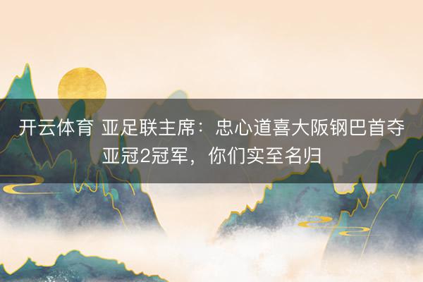 开云体育 亚足联主席:忠心道喜大阪钢巴首夺亚冠2冠军,你们实至名归