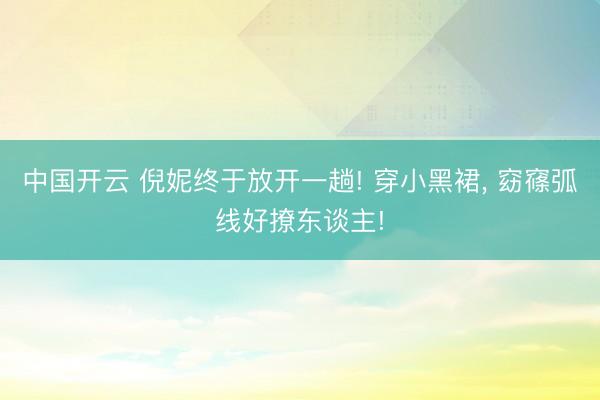 中国开云 倪妮终于放开一趟! 穿小黑裙，<a href=