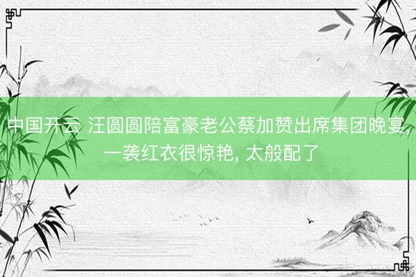 中国开云 汪圆圆陪富豪老公蔡加赞出席集团晚宴, 一袭红衣很惊艳, 太般配了