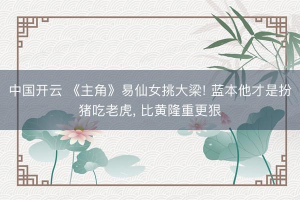 中国开云 《主角》易仙女挑大梁! 蓝本他才是扮猪吃老虎, 比黄隆重更狠