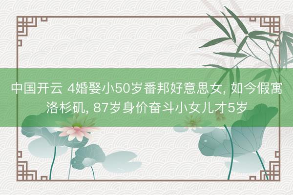 中国开云 4婚娶小50岁番邦好意思女， 如今假寓洛杉矶， 87岁身价奋斗小女儿才5岁
