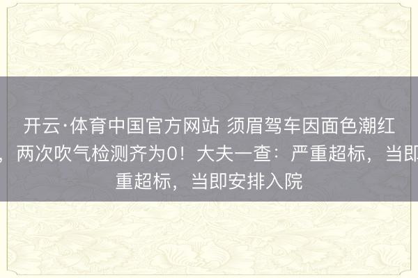 开云·体育中国官方网站 须眉驾车因面色潮红被查酒驾，两次吹气检测齐为0！大夫一查：严重超标，当即安排入院