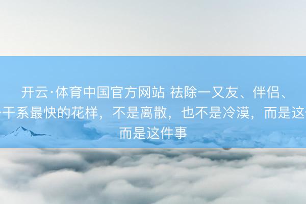 开云·体育中国官方网站 祛除一又友、伴侣、孩子干系最快的花样，不是离散，也不是冷漠，而是这件事