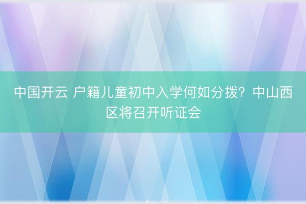 中国开云 户籍儿童初中入学何如分拨？中山西区将召开听证会