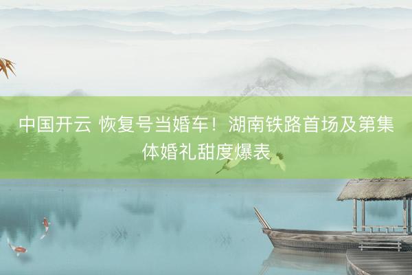 中国开云 恢复号当婚车!湖南铁路首场及第集体婚礼甜度爆表