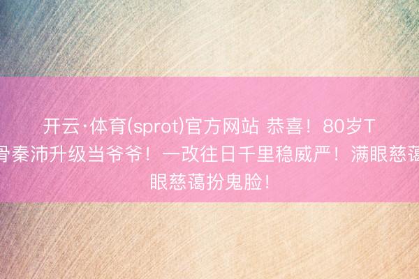 开云·体育(sprot)官方网站 恭喜！80岁TVB老戏骨秦沛升级当爷爷！一改往日千里稳威严！满眼慈蔼扮鬼脸！