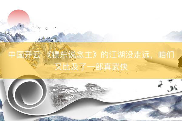 中国开云 《镖东说念主》的江湖没走远,咱们又比及了一部真武侠