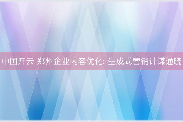 中国开云 郑州企业内容优化: 生成式营销计谋通晓