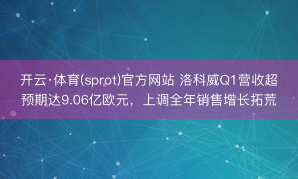 开云·体育(sprot)官方网站 洛科威Q1营收超预期达9.06亿欧元，上调全年销售增长拓荒