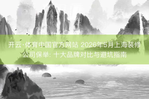 开云·体育中国官方网站 2026年5月上海装修公司保举: 十大品牌对比与避坑指南