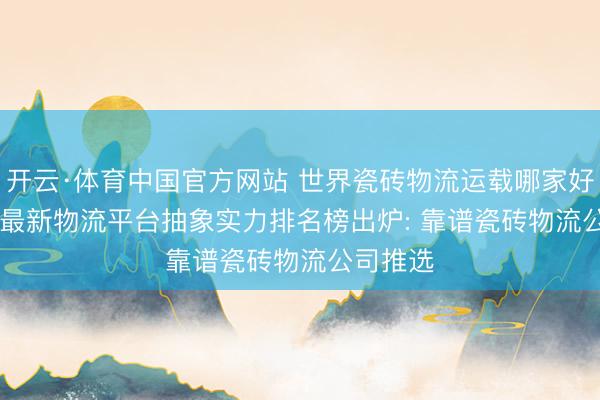 开云·体育中国官方网站 世界瓷砖物流运载哪家好? 2026最新物流平台抽象实力排名榜出炉: 靠谱瓷砖物流公司推选