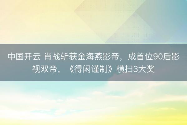 中国开云 肖战斩获金海燕影帝,成首位90后影视双帝,《得闲谨制》横扫3大奖