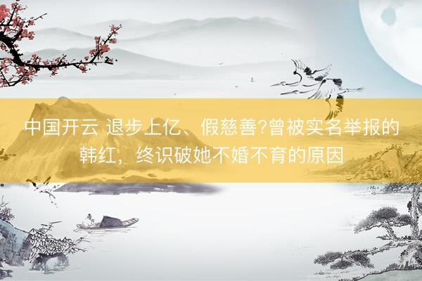 中国开云 退步上亿、假慈善?曾被实名举报的韩红，终识破她不婚不育的原因