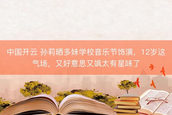 中国开云 孙莉晒多妹学校音乐节饰演，12岁这气场，又好意思又飒太有星味了