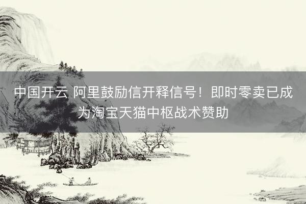 中国开云 阿里鼓励信开释信号!即时零卖已成为淘宝天猫中枢战术赞助