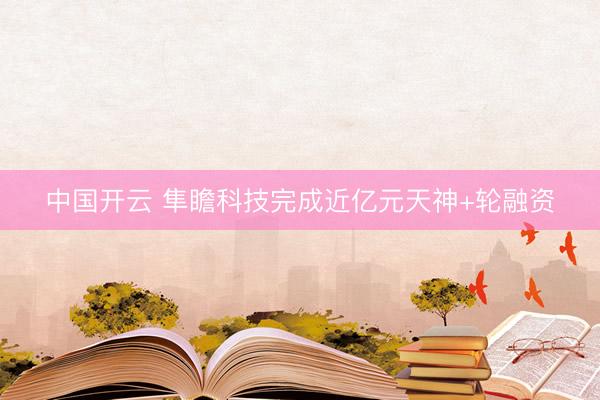 中国开云 隼瞻科技完成近亿元天神+轮融资