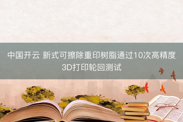 中国开云 新式可擦除重印树脂通过10次高精度3D打印轮回测试