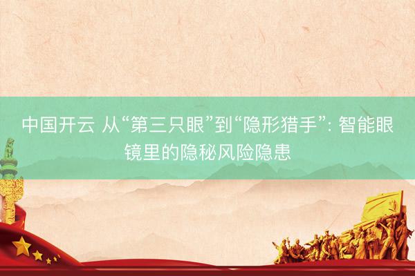 中国开云 从“第三只眼”到“隐形猎手”: 智能眼镜里的隐秘风险隐患