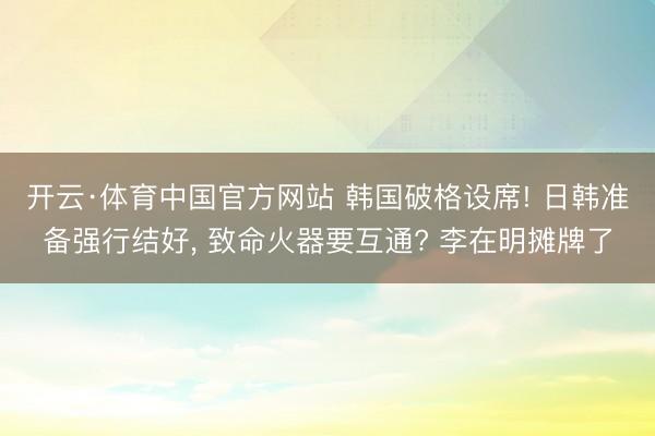 开云·体育中国官方网站 韩国破格设席! 日韩准备强行结好, 致命火器要互通? 李在明摊牌了