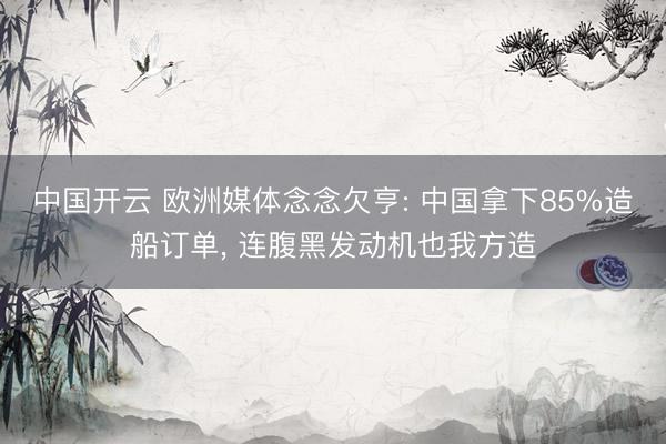 中国开云 欧洲媒体念念欠亨: 中国拿下85%造船订单, 连腹黑发动机也我方造