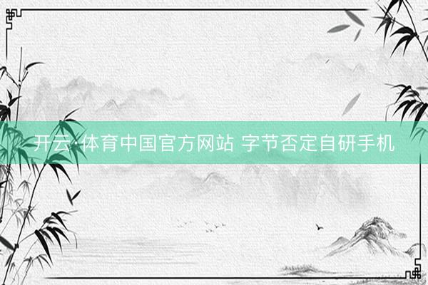 开云·体育中国官方网站 字节否定自研手机