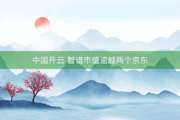 中国开云 智谱市值逾越两个京东