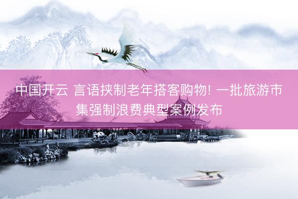 中国开云 言语挟制老年搭客购物! 一批旅游市集强制浪费典型案例发布