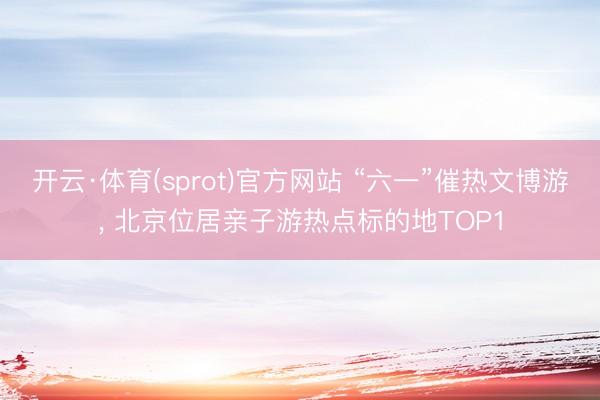 开云·体育(sprot)官方网站 “六一”催热文博游， 北京位居亲子游热点标的地TOP1