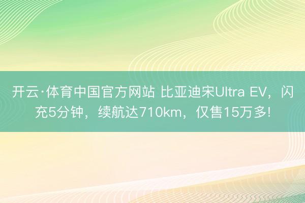 开云·体育中国官方网站 比亚迪宋Ultra EV,闪充5分钟,续航达710km,仅售15万多!
